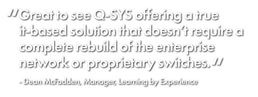 "Great to see Q-SYS offering a true it-based solution that doesn't require a complete rebuild of the enterprise network or proprietary switches." Dean McFadden, Manager, Learning By Experience